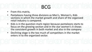 BCG
• From this matrix,
• Pantaloons having three divisions as Men's, Women's, Kids
sections in which the market growth and share of the organized
retail industry is compared.
• Kids is in the question mark region because pantaloons starts to
focus on the growing section and in the star women's it shows
the consistent growth in both market and also in the company
• Declining stage is the too much of competitors in the market
enters in to the organized sector.
 