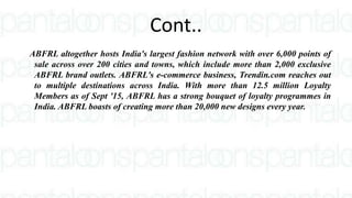 Cont..
ABFRL altogether hosts India's largest fashion network with over 6,000 points of
sale across over 200 cities and towns, which include more than 2,000 exclusive
ABFRL brand outlets. ABFRL's e-commerce business, Trendin.com reaches out
to multiple destinations across India. With more than 12.5 million Loyalty
Members as of Sept '15, ABFRL has a strong bouquet of loyalty programmes in
India. ABFRL boasts of creating more than 20,000 new designs every year.
 