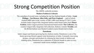 Strong Competition Position
The ABFRL umbrella includes:
Madura Fashion & Lifestyle
The custodian of several icons, including the top four fashion brands of India - Louis
Philippe , Van Heusen, Allen Solly, and Peter England — each of which
clocked MRP sales in the vicinity of INR 1,000 crore during FY 2015. It also
includes India's largest fully integrated fashion multi-brand outlet chain Planet
Fashion; India's largest premium international brand retailer The Collective; the
country's largest fully integrated, full collection, fashion e-retailer Trendin; and
the British fashion icon Hackett London's mono-brand retail in India.
Pantaloons
India's largest and fastest growing big box fashion retailer, Pantaloons is one of the
fastest growing lifestyle apparel retail destinations in India. Constantly innovating
designs, concepts and products by infusing the latest trends in fashion and
clothing styles, Pantaloons has a repertoire of lifestyle brands to cater to every
consumer's needs across multiple occasions
 