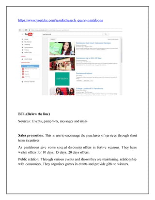 https://www.youtube.com/results?search_query=pantaloons
BTL (Below the line)
Sources : Events, pamphlets, messages and mails
Sales promotion: This is use to encourage the purchases of services through short
term incentives
As pantaloons give some special discounts offers in festive seasons. They have
winter offers for 10 days, 15 days, 20 days offers.
Public relation: Through various events and shows they are maintaining relationship
with consumers. They organizes games in events and provide gifts to winners.
 