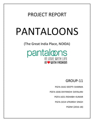 PROJECT REPORT
PANTALOONS
(The Great India Place, NOIDA)
GROUP-11
PGFA-1642 DEEPTI SHARMA
PGFA-1646 DIVYANSHI DAYALANI
PGFA-1651 RISHABH KUMAR
PGFA-1654 UTKARSH SINGH
PGDM (2016-18)
 