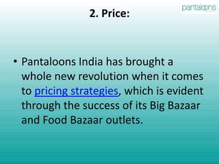 1. Product:E-commerce: Pantaloon’s website Futurebazaar.com has revolutionized the e-commerce business in India. It offers a wide range of products at affordable prices.Food: In food business, the group offers a host of options.Food Bazaar– a chain of large supermarkets; Brew Bar – a beer bar; café Bollywood – a national chain of eateries; Chamosa – a pan-Indian chain of snack counters, and SportsBar – a bistro focused on the world of sports.