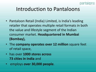 Introduction to PantaloonsPantaloon Retail (India) Limited, is India’s leading retailer that operates multiple retail formats in both the value and lifestyle segment of the Indian consumer market. Headquartered in Mumbai (Bombay), The company operates over 12 million square feet of retail space, has over 1000 stores across73 cities in India and employs over 30,000 people.