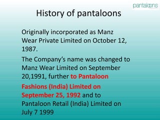 History of pantaloonsOriginally incorporated as Manz Wear Private Limited on October 12, 1987.The Company’s name was changed to Manz Wear Limited on September 20,1991, further to PantaloonFashions (India) Limited on September 25, 1992 and to Pantaloon Retail (India) Limited on July 7 1999