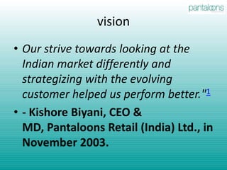 visionOur strive towards looking at the Indian market differently and strategizing with the evolving customer helped us perform better."1- KishoreBiyani, CEO & MD, Pantaloons Retail (India) Ltd., in November 2003.