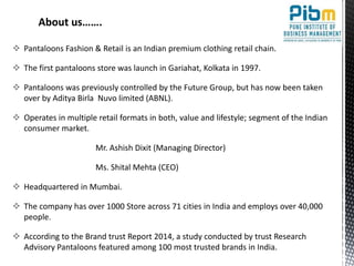  Pantaloons Fashion & Retail is an Indian premium clothing retail chain.
 The first pantaloons store was launch in Gariahat, Kolkata in 1997.
 Pantaloons was previously controlled by the Future Group, but has now been taken
over by Aditya Birla Nuvo limited (ABNL).
 Operates in multiple retail formats in both, value and lifestyle; segment of the Indian
consumer market.
Mr. Ashish Dixit (Managing Director)
Ms. Shital Mehta (CEO)
 Headquartered in Mumbai.
 The company has over 1000 Store across 71 cities in India and employs over 40,000
people.
 According to the Brand trust Report 2014, a study conducted by trust Research
Advisory Pantaloons featured among 100 most trusted brands in India.
About us…….
 