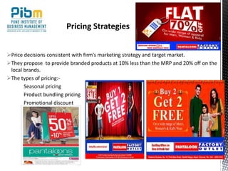 Price decisions consistent with firm’s marketing strategy and target market.
They propose to provide branded products at 10% less than the MRP and 20% off on the
local brands.
The types of pricing:-
Seasonal pricing
Product bundling pricing
Promotional discount
Pricing Strategies
 