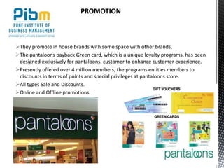 They promote in house brands with some space with other brands.
The pantaloons payback Green card, which is a unique loyalty programs, has been
designed exclusively for pantaloons, customer to enhance customer experience.
Presently offered over 4 million members, the programs entitles members to
discounts in terms of points and special privileges at pantaloons store.
All types Sale and Discounts.
Online and Offline promotions.
PROMOTION
 