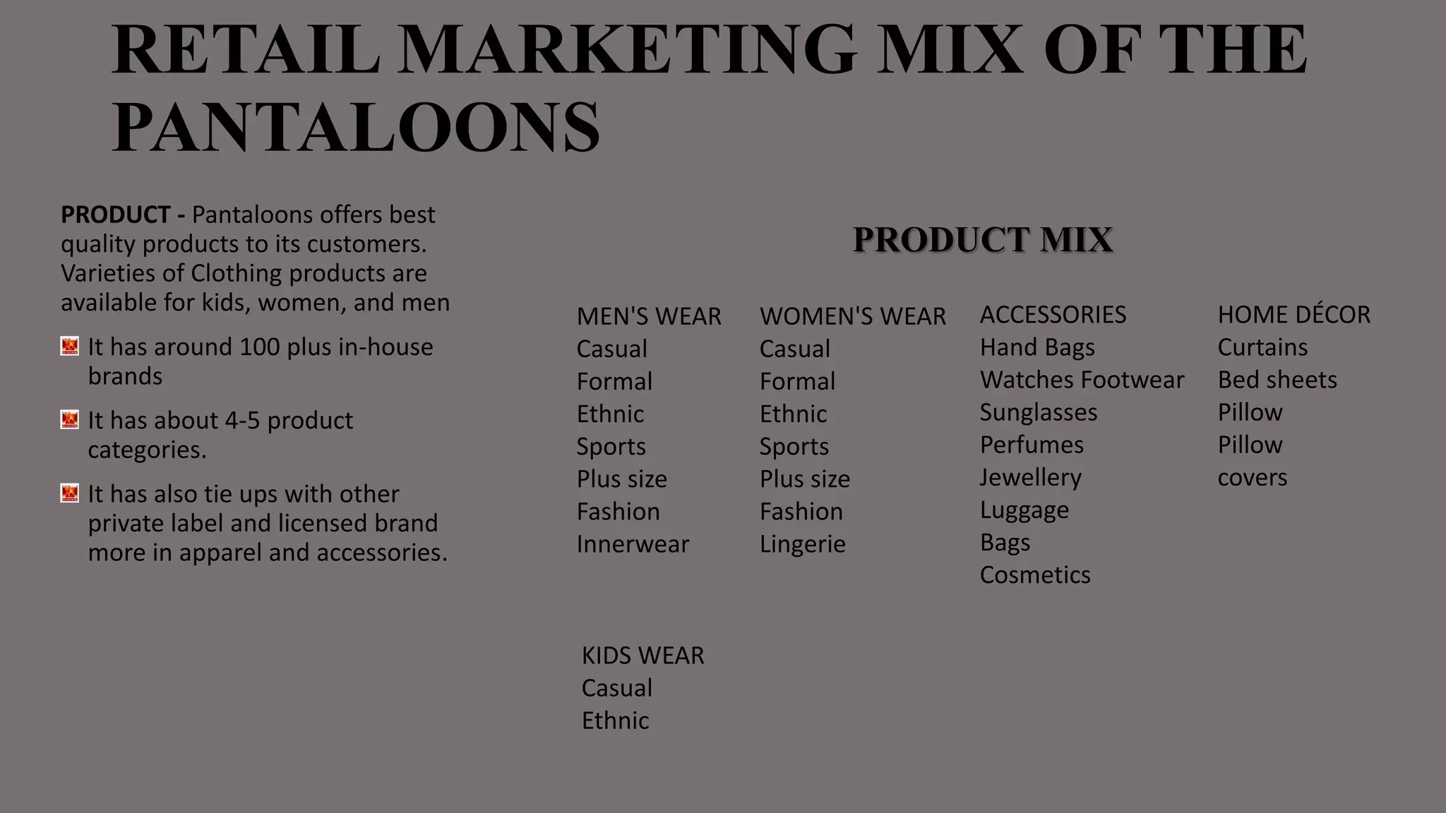 RETAIL MARKETING MIX OF THE
PANTALOONS
PRODUCT - Pantaloons offers best
quality products to its customers.
Varieties of Clothing products are
available for kids, women, and men
It has around 100 plus in-house
brands
It has about 4-5 product
categories.
It has also tie ups with other
private label and licensed brand
more in apparel and accessories.
ACCESSORIES
Hand Bags
Watches Footwear
Sunglasses
Perfumes
Jewellery
Luggage
Bags
Cosmetics
WOMEN'S WEAR
Casual
Formal
Ethnic
Sports
Plus size
Fashion
Lingerie
MEN'S WEAR
Casual
Formal
Ethnic
Sports
Plus size
Fashion
Innerwear
HOME DÉCOR
Curtains
Bed sheets
Pillow
Pillow
covers
KIDS WEAR
Casual
Ethnic
PRODUCT MIX
 