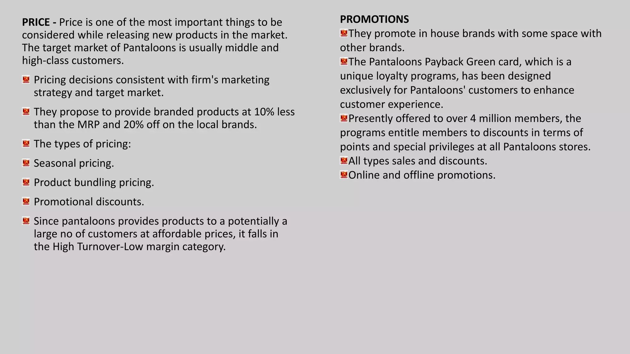 PRICE - Price is one of the most important things to be
considered while releasing new products in the market.
The target market of Pantaloons is usually middle and
high-class customers.
Pricing decisions consistent with firm's marketing
strategy and target market.
They propose to provide branded products at 10% less
than the MRP and 20% off on the local brands.
The types of pricing:
Seasonal pricing.
Product bundling pricing.
Promotional discounts.
Since pantaloons provides products to a potentially a
large no of customers at affordable prices, it falls in
the High Turnover-Low margin category.
PROMOTIONS
They promote in house brands with some space with
other brands.
The Pantaloons Payback Green card, which is a
unique loyalty programs, has been designed
exclusively for Pantaloons' customers to enhance
customer experience.
Presently offered to over 4 million members, the
programs entitle members to discounts in terms of
points and special privileges at all Pantaloons stores.
All types sales and discounts.
Online and offline promotions.
 