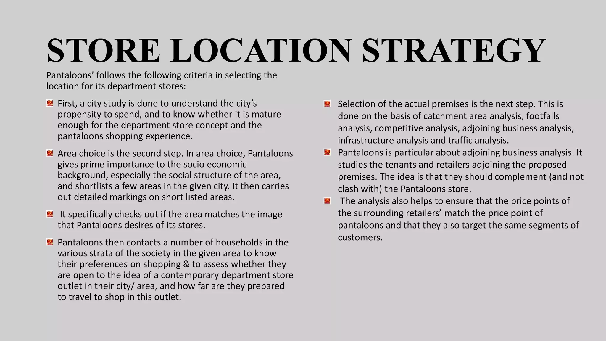 STORE LOCATION STRATEGY
Pantaloons’ follows the following criteria in selecting the
location for its department stores:
First, a city study is done to understand the city’s
propensity to spend, and to know whether it is mature
enough for the department store concept and the
pantaloons shopping experience.
Area choice is the second step. In area choice, Pantaloons
gives prime importance to the socio economic
background, especially the social structure of the area,
and shortlists a few areas in the given city. It then carries
out detailed markings on short listed areas.
It specifically checks out if the area matches the image
that Pantaloons desires of its stores.
Pantaloons then contacts a number of households in the
various strata of the society in the given area to know
their preferences on shopping & to assess whether they
are open to the idea of a contemporary department store
outlet in their city/ area, and how far are they prepared
to travel to shop in this outlet.
Selection of the actual premises is the next step. This is
done on the basis of catchment area analysis, footfalls
analysis, competitive analysis, adjoining business analysis,
infrastructure analysis and traffic analysis.
Pantaloons is particular about adjoining business analysis. It
studies the tenants and retailers adjoining the proposed
premises. The idea is that they should complement (and not
clash with) the Pantaloons store.
The analysis also helps to ensure that the price points of
the surrounding retailers’ match the price point of
pantaloons and that they also target the same segments of
customers.
 