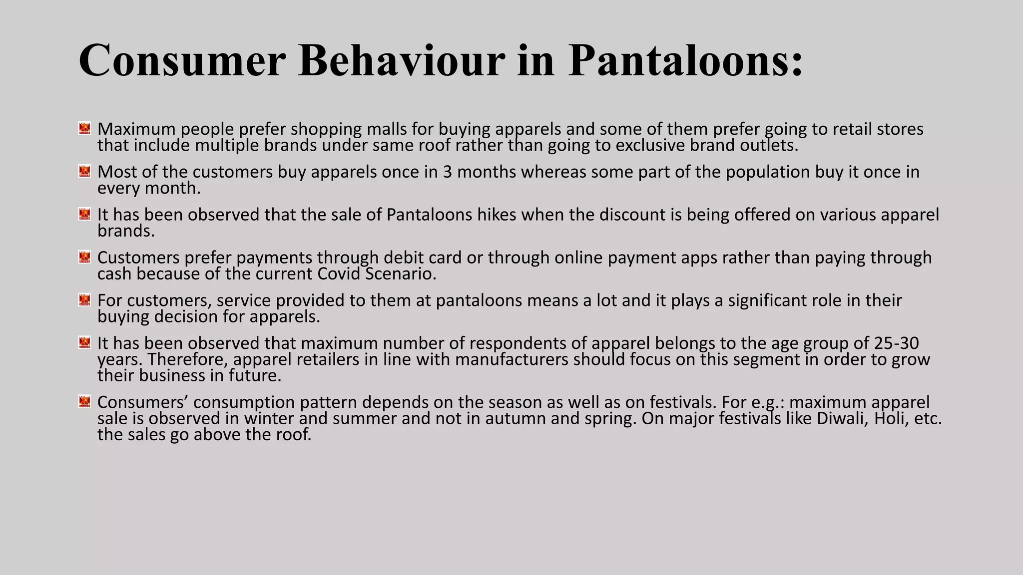 Consumer Behaviour in Pantaloons:
Maximum people prefer shopping malls for buying apparels and some of them prefer going to retail stores
that include multiple brands under same roof rather than going to exclusive brand outlets.
Most of the customers buy apparels once in 3 months whereas some part of the population buy it once in
every month.
It has been observed that the sale of Pantaloons hikes when the discount is being offered on various apparel
brands.
Customers prefer payments through debit card or through online payment apps rather than paying through
cash because of the current Covid Scenario.
For customers, service provided to them at pantaloons means a lot and it plays a significant role in their
buying decision for apparels.
It has been observed that maximum number of respondents of apparel belongs to the age group of 25-30
years. Therefore, apparel retailers in line with manufacturers should focus on this segment in order to grow
their business in future.
Consumers’ consumption pattern depends on the season as well as on festivals. For e.g.: maximum apparel
sale is observed in winter and summer and not in autumn and spring. On major festivals like Diwali, Holi, etc.
the sales go above the roof.
 