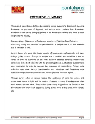 L.N. Mishra Institute of Economic Development & Social Change Patna Page 1
EXECUTIVE SUMMARY
This project report throws light on the reasons behind customer’s decision of choosing
Pantaloon for purchase of Apparels and various other products from Pantaloon.
Pantaloon is one of the emerging players in the Indian retail industry and offers a deep
insight into the industry.
For completion of this report at Pantaloons store i.e. in Exhibition Road Patna for
conducting survey and fulfillment of questionnaires. A sample size of 50 was selected
due to limitation of time.
Among those who were interviewed consist of housewives, professionals, and even
college going students. Though the sample size considered was small but it was so
varied in order to overcome all the odds. Random stratified sampling method was
considered to be best suited to fulfill the project hypothesis. A structured questionnaire
was constructed in order to measure the responses of respondents. Primary data
collection was done through questionnaire and interviews and Secondary data
collection through company websites and various previous research reports.
Through survey effect of various factors like ambience of store, low prices and
convenience came in light and the reason of people choosing Pantaloon over other
retail outlets became clear. Respondents gave many suggestions for Pantaloon like
they should have more Staff especially during Sales, more Sitting area, more variety,
etc.
 