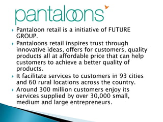    Pantaloon retail is a initiative of FUTURE
    GROUP.
   Pantaloons retail inspires trust through
    innovative ideas, offers for customers, quality
    products all at affordable price that can help
    customers to achieve a better quality of
    products.
   It facilitate services to customers in 93 cities
    and 60 rural locations across the country.
   Around 300 million customers enjoy its
    services supplied by over 30,000 small,
    medium and large entrepreneurs.
 