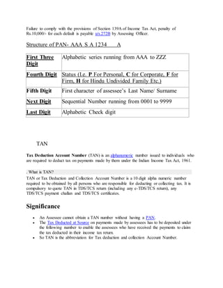 Failure to comply with the provisions of Section 139A of Income Tax Act, penalty of
Rs.10,000/- for each default is payable u/s.272B by Assessing Officer.
Structure of PAN- AAA S A 1234 A
First Three
Digit
Alphabetic series running from AAA to ZZZ
Fourth Digit Status (I.e. P For Personal, C for Corporate, F for
Firm, H for Hindu Undivided Family Etc.)
Fifth Digit First character of assessee’s Last Name/ Surname
Next Digit Sequential Number running from 0001 to 9999
Last Digit Alphabetic Check digit
TAN
Tax Deduction Account Number (TAN) is an alphanumeric number issued to individuals who
are required to deduct tax on payments made by them under the Indian Income Tax Act, 1961.
. What is TAN?
TAN or Tax Deduction and Collection Account Number is a 10 digit alpha numeric number
required to be obtained by all persons who are responsible for deducting or collecting tax. It is
compulsory to quote TAN in TDS/TCS return (including any e-TDS/TCS return), any
TDS/TCS payment challan and TDS/TCS certificates.
Significance
 An Assessee cannot obtain a TAN number without having a PAN.
 The Tax Deducted at Source on payments made by assessees has to be deposited under
the following number to enable the assessees who have received the payments to claim
the tax deducted in their income tax return.
 So TAN is the abbreviation for Tax deduction and collection Account Number.
 