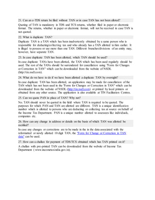 21. Can an e-TDS return be filed without TAN or in case TAN has not been alloted?
Quoting of TAN is mandatory in TDS and TCS returns, whether filed in paper or electronic
format. The returns, whether in paper or electronic format, will not be received in case TAN is
not quoted.
22. What is duplicate TAN?
Duplicate TAN is a TAN which has been inadvertently obtained by a same person who is
responsible for deducting/collecting tax and who already has a TAN allotted to him earlier. It
is illegal to possess or use more than one TAN. Different branches/divisions of an entity may,
however, have separate TAN.
23. In case duplicate TAN has been allotted, which TAN should be used?
In case duplicate TANs have been allotted, the TAN which has been used regularly should be
used. The rest of the TANs should be surrendered for cancellation using "Form for Changes
or Correction in TAN" which can be downloaded from the website of NSDL
(http://tin.nsdl.com).
24. What do we have to do if we have been allotted a duplicate TAN by oversight?
In case duplicate TAN has been allotted, an application may be made for cancellation of the
TAN which has not been used in the "Form for Changes or Correction in TAN" which can be
downloaded from the website of NSDL (http://tin.nsdl.com) or printed by local printers or
obtained from any other source. The application is also available at TIN Facilitation Centres.
25. Can we quote PAN in place of TAN? Why not?
No. TAN should never be quoted in the field where TAN is required to be quoted. The
purposes for which PAN and TAN are allotted are different. TAN is a unique identification
number which is allotted to persons who are deducting or collecting tax at source on behalf of
the Income Tax Department. PAN is a unique number allotted to assessees like individuals,
companies etc.
26. How can any change in address or details on the basis of which TAN was allotted be
rectified?
In case any changes or corrections are to be made in the in the data associated with the
reformatted or newly allotted 10 digit TAN, the "Form for Change or Correction in TAN
data" can be used.
27. How can a challan for payment of TDS/TCS obtained which has TAN printed on it?
A challan with pre-printed TAN can be downloaded from the website of Income Tax
Department ( www.incometaxindia.gov.in).
 