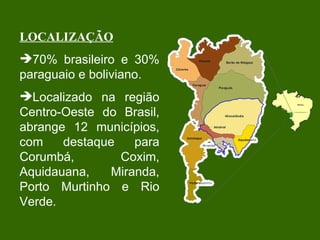 LOCALIZAÇÃO 70% brasileiro e 30% paraguaio e boliviano. Localizado na região Centro-Oeste do Brasil, abrange 12 municípios, com destaque para Corumbá, Coxim, Aquidauana, Miranda, Porto Murtinho e Rio Verde. 