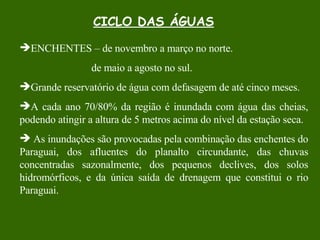 CICLO DAS ÁGUAS ENCHENTES – de novembro a março no norte.   de maio a agosto no sul. Grande reservatório de água com defasagem de até cinco meses. A cada ano 70/80% da região é inundada com água das cheias, podendo atingir a altura de 5 metros acima do nível da estação seca.  As inundações são provocadas pela combinação das enchentes do Paraguai, dos afluentes do planalto circundante, das chuvas concentradas sazonalmente, dos pequenos declives, dos solos hidromórficos, e da única saída de drenagem que constitui o rio Paraguai. 