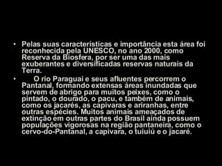 Pelas suas características e importância esta área foi reconhecida pela UNESCO, no ano 2000, como Reserva da Biosfera, por ser uma das mais exuberantes e diversificadas reservas naturais da Terra.        O rio Paraguai e seus afluentes percorrem o Pantanal, formando extensas áreas inundadas que servem de abrigo para muitos peixes, como o pintado, o dourado, o pacu, e também de animais, como os jacarés, as capivaras e ariranhas, entre outras espécies. Muitos animais ameaçados de extinção em outras partes do Brasil ainda possuem populações vigorosas na região pantaneira, como o cervo-do-Pantanal, a capivara, o tuiuiú e o jacaré.   