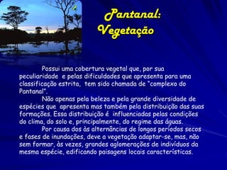 Pantanal: Relevo
Plano, com altitudes que variam de 100 a 300m.
A planície do Pantanal é rodeada de montanhas
antigas, com a Serra da Bodoquena ao Sul e a
Chapada dos Guimarães ao Norte. A placa
tectônica sobre a qual está o Brasil está
sofrendo subducção, que é o mergulho da placa
em direção ao magma. Isso mostra que a planície
do Pantanal não é resultado de erosão.

 