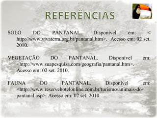 SOLO DO PANTANAL. Disponível em: < http://www.vivaterra.org.br/pantanal.htm>.  Acesso em: 02 set. 2010. VEGETAÇÃO DO PANTANAL. Disponível em: <http://www.suapesquisa.com/geografia/pantanal.htm>. Acesso em: 02 set. 2010. FAUNA DO PANTANAL. Disponível em: <http://www.reservehotelonline.com.br/turismo/animais-do-pantanal.asp>. Acesso em: 02 set. 2010. 