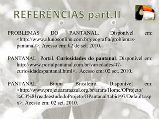 PROBLEMAS DO PANTANAL. Disponível em: <http://www.alunosonline.com.br/geografia/problemas-pantanal/>. Acesso em: 02 de set. 2010. PANTANAL  Portal.  Curiosidades do pantanal . Disponível em: http://www.portalpantanal.com.br/variedades/47-curiosidadespantanal.html>.  Acesso em: 02 set. 2010. PANTANAL. Bioma Brasileiro. Disponível em: <http://www.projetoararaazul.org.br/arara/Home/OProjeto/%C3%81readeestudodoProjeto/OPantanal/tabid/97/Default.aspx>. Acesso em: 02 set. 2010. 
