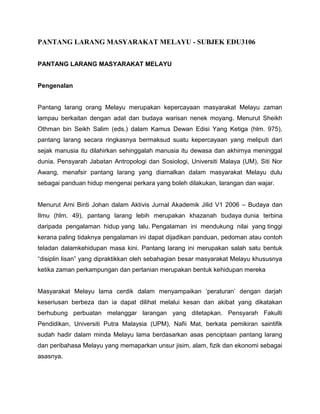 PANTANG LARANG MASYARAKAT MELAYU - SUBJEK EDU3106
PANTANG LARANG MASYARAKAT MELAYU

Pengenalan

Pantang larang orang Melayu merupakan kepercayaan masyarakat Melayu zaman
lampau berkaitan dengan adat dan budaya warisan nenek moyang. Menurut Sheikh
Othman bin Seikh Salim (eds.) dalam Kamus Dewan Edisi Yang Ketiga (hlm. 975),
pantang larang secara ringkasnya bermaksud suatu kepercayaan yang meliputi dari
sejak manusia itu dilahirkan sehinggalah manusia itu dewasa dan akhirnya meninggal
dunia. Pensyarah Jabatan Antropologi dan Sosiologi, Universiti Malaya (UM), Siti Nor
Awang, menafsir pantang larang yang diamalkan dalam masyarakat Melayu dulu
sebagai panduan hidup mengenai perkara yang boleh dilakukan, larangan dan wajar.
Menurut Arni Binti Johan dalam Aktivis Jurnal Akademik Jilid V1 2006 – Budaya dan
Ilmu (hlm. 49), pantang larang lebih merupakan khazanah budaya dunia terbina
daripada pengalaman hidup yang lalu. Pengalaman ini mendukung nilai yang tinggi
kerana paling tidaknya pengalaman ini dapat dijadikan panduan, pedoman atau contoh
teladan dalamkehidupan masa kini. Pantang larang ini merupakan salah satu bentuk
“disiplin lisan” yang dipraktikkan oleh sebahagian besar masyarakat Melayu khususnya
ketika zaman perkampungan dan pertanian merupakan bentuk kehidupan mereka
Masyarakat Melayu lama cerdik dalam menyampaikan „peraturan‟ dengan darjah
keseriusan berbeza dan ia dapat dilihat melalui kesan dan akibat yang dikatakan
berhubung perbuatan melanggar larangan yang ditetapkan. Pensyarah Fakulti
Pendidikan, Universiti Putra Malaysia (UPM), Nafii Mat, berkata pemikiran saintifik
sudah hadir dalam minda Melayu lama berdasarkan asas penciptaan pantang larang
dan peribahasa Melayu yang memaparkan unsur jisim, alam, fizik dan ekonomi sebagai
asasnya.

 