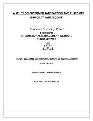 A STUDY ON CUSTOMER SATISFACTION AND CUSTOMER
SERVICE AT PANTALOONS
A Summer Internship Report
Submitted to
INTERNATIONAL MANAGEMENT INSTITUTE
BHUBANESWAR
REPORT SUBMITTED IN PARTIAL FULFILLMENT OF REQUIREMENT FOR
PGDM 2016-18
SUBMITTED BY- ANIKET MISHRA
ROLL NO---16PGDM-BHU008
 