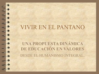 VIVIR EN EL PANTANO
UNA PROPUESTA DINÁMICA
DE EDUCACIÓN EN VALORES
DESDE EL HUMANISMO INTEGRAL.
 