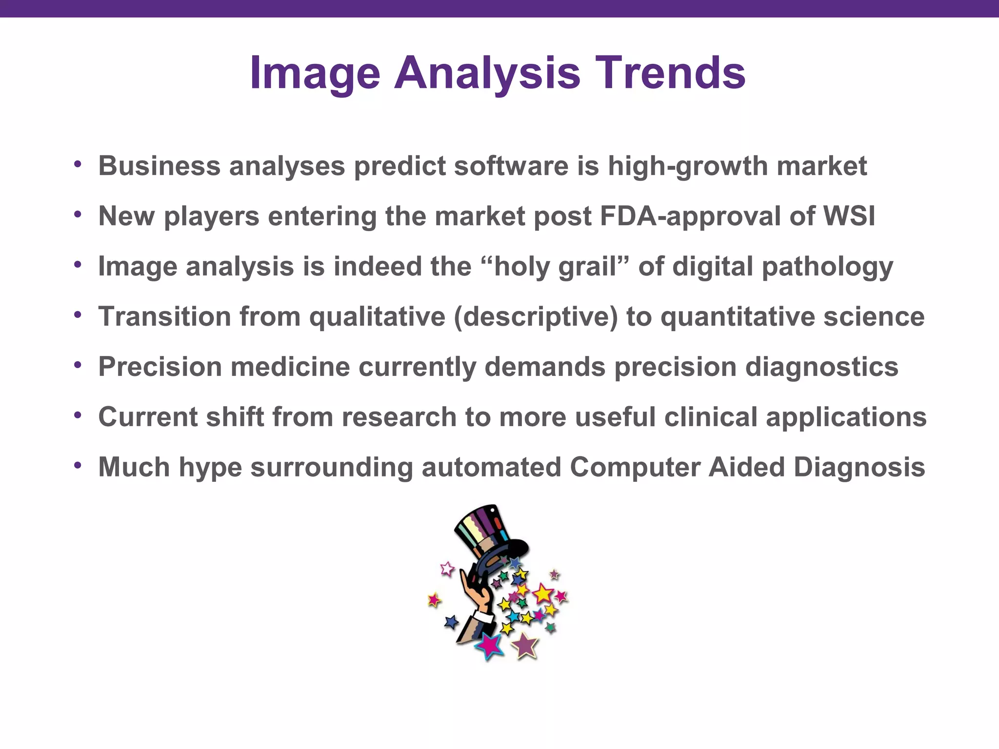 Image Analysis Trends
• Business analyses predict software is high-growth market
• New players entering the market post FDA-approval of WSI
• Image analysis is indeed the “holy grail” of digital pathology
• Transition from qualitative (descriptive) to quantitative science
• Precision medicine currently demands precision diagnostics
• Current shift from research to more useful clinical applications
• Much hype surrounding automated Computer Aided Diagnosis
 