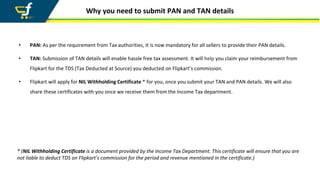 Why you need to submit PAN and TAN details
• PAN: As per the requirement from Tax authorities, it is now mandatory for all sellers to provide their PAN details.
• TAN: Submission of TAN details will enable hassle free tax assessment. It will help you claim your reimbursement from
Flipkart for the TDS (Tax Deducted at Source) you deducted on Flipkart’s commission.
• Flipkart will apply for NIL Withholding Certificate * for you, once you submit your TAN and PAN details. We will also
share these certificates with you once we receive them from the Income Tax department.
* (NIL Withholding Certificate is a document provided by the Income Tax Department. This certificate will ensure that you are
not liable to deduct TDS on Flipkart's commission for the period and revenue mentioned in the certificate.)
 