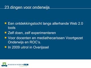 23 dingen voor onderwijs Een ontdekkingstocht langs allerhande Web 2.0 tools Zelf doen, zelf experimenteren Voor docenten en mediathecarissen Voortgezet Onderwijs en ROC’s. In 2009 uitrol in Overijssel 