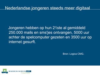 Nederlandse jongeren steeds meer digitaal Jongeren hebben op hun 21ste al gemiddeld 250.000 mails en sms'jes ontvangen, 5000 uur achter de spelcomputer gezeten en 3500 uur op internet gesurft.  Bron: Logica CMG. 