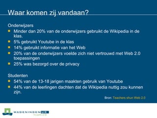 Waar komen zij vandaan? Onderwijzers Minder dan 20% van de onderwijzers gebruikt de Wikipedia in de klas.  5% gebruikt Youtube in de klas  14% gebruikt informatie van het Web  20% van de onderwijzers voelde zich niet vertrouwd met Web 2.0 toepassingen  25% was bezorgd over de privacy Studenten 54% van de 13-18 jarigen maakten gebruik van Youtube  44% van de leerlingen dachten dat de Wikipedia nuttig zou kunnen zijn.  Bron:   Teachers   shun  Web 2.0 