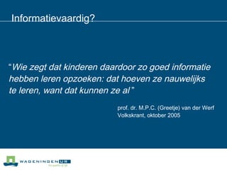 Informatievaardig? “ Wie zegt dat kinderen daardoor zo goed informatie  hebben leren opzoeken: dat hoeven ze nauwelijks  te leren, want dat kunnen ze al  ”  prof. dr. M.P.C. (Greetje) van der Werf Volkskrant, oktober 2005  
