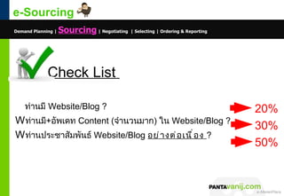e-Sourcing
Demand Planning |   Sourcing | Negotiating | Selecting | Ordering & Reporting




             Check List

    ท่านมี Website/Blog ?                                                                                         20%
W ท่านมี+อัพเดท Content (จำานวนมาก) ใน Website/Blog ?
                                                                                                                  30%
W ท่านประชาสัมพันธ์ Website/Blog อย่ า งต่ อ เนื ่ อ ง ?
                                                                                                                  50%



                                                                                © 2011 Pantavanij Co., Ltd. All Rights Reserved
 