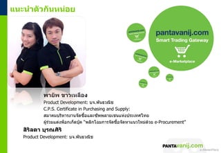 แนะนำำตัวกันหน่อย




            พำยัพ ขำวเหลือง
            Product Development: บจ.พันธวณิช
            C.P.S. Certificate in Purchasing and Supply:
            สมาคมบริหารงานจัดซื้อและซัพพลายเชนแห่งประเทศไทย
            ผู้รวมแต่งพ็อกเก็ตบุค “พลิกโฉมการจัดซื้อจัดหาแนวใหม่ด้วย e-Procurement”
                ่               ๊
   สิริลดำ บุรณศิริ
   Product Development: บจ.พันธวณิช

                                                                       © 2011 Pantavanij Co., Ltd. All Rights Reserved
 