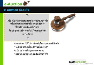 e-Auction
e-Auction คืออะไร

                       “
 เครื่องมือเจรจาต่อรองราคาผ่านอินเตอร์เน็ต
      เพื่อสร้างการแข่งขันให้แก่ผู้ต้องการ
            ซื้อหรือขายสินค้า/บริการ
   โดยมีจุดเด่นที่การเคลื่อนไหวของราคา
                    อย่างอิสระ

                       ”
        •   เสนอราคาได้ไม่จำากัดครั้งในระยะเวลาที่จำากัด
        •   ไม่มีขอจำากัดเรื่องสถานที่และเวลา
                  ้
        •   รูปแบบการประมูลหลากหลาย
        •   ครอบคลุมหลายกลุ่มสินค้า/บริการ



                                                           © 2011 Pantavanij Co., Ltd. All Rights Reserved
 
