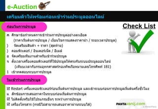 e-Auction
เตรียมตัวให้พร้อมก่อนเข้ำร่วมประมูลออนไลน์
ก่อนวันกำรประมูล                                                                  Check List
ก ศึกษาข้อกำาหนดการเข้าร่วมการประมูลอย่างละเอียด
    (ราคาเริ่มต้นการประมูล / เงือนไขการแสดงราคานำา / ระยะเวลาประมูล)
                                ่
)    จัดเตรียมสินค้า + ราคา (สุดท้าย)
) คอมพิวเตอร์ / อินเตอร์เน็ต / อีเมล์
อ จัดเตรียมทีมงานสำาหรับเข้าร่วมประมูล
จ ตั้งเวลาเครืองคอมพิวเตอร์ที่ใช้ประมูลให้ตรงกับระบบประมูลออนไลน์
              ่
      (เทียบเวลากับกรมอุทกศาสตร์กองทัพเรือหมายเลขโทรศัพท์ 181)
1 เข้าทดสอบระบบการประมูล

วันเข้ำร่วมกำรประมูล

   Restart เครื่องคอมพิวเตอร์ก่อนเริ่มต้นการประมูล และเข้าระบบก่อนการประมูลเริ่มต้นครึ่งชั่วโมง
แ   สักซ้อมการเสนอราคาในระบบก่อนเริ่มต้นการประมูล
   ไม่ติดตังหรือใช้โปรแกรมอืนๆ ระหว่างการประมูล
            ้                ่
   เครื่องโทรสาร (กรณีไม่สามารถเสนอราคาผ่านระบบได้)
                                                                          © 2011 Pantavanij Co., Ltd. All Rights Reserved
 