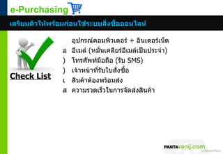 e-Purchasing
เตรียมตัวให้พร้อมก่อนใช้ระบบสั่งซื้อออนไลน์

                    อุปกรณ์คอมพิวเตอร์ + อินเตอร์เน็ต
                อ   อีเมล์ (หมั่นเคลียร์อีเมล์เป็นประจำา)
                )   โทรศัพท์มือถือ (รับ SMS)
                )   เจ้าหน้าที่รับใบสั่งซื้อ
Check List      เ   สินค้าต้องพร้อมส่ง
                ส   ความรวดเร็วในการจัดส่งสินค้า




                                                       © 2011 Pantavanij Co., Ltd. All Rights Reserved
 