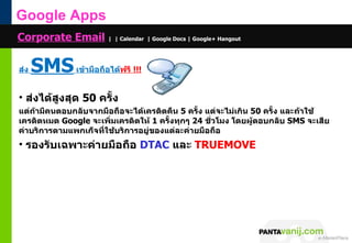Google Apps
Corporate Email | | Calendar | Google Docs | Google+ Hangout

ส่ง   SMS เข้ำมือถือได้ฟรี !!!
• ส่งได้สูงสุด 50 ครั้ง
แต่ถ้ำมีคนตอบกลับจำกมือถือจะได้เครดิตคืน 5 ครั้ง แต่จะไม่เกิน 50 ครั้ง และถ้ำใช้
เครดิตหมด Google จะเพิ่มเครดิตให้ 1 ครั้งทุกๆ 24 ชั่วโมง โดยผู้ตอบกลับ SMS จะเสีย
ค่ำบริกำรตำมแพกเก็จที่ใช้บริกำรอยู่ของแต่ละค่ำยมือถือ
• รองรับเฉพำะค่ำยมือถือ DTAC และ TRUEMOVE




                                                               © 2011 Pantavanij Co., Ltd. All Rights Reserved
 
