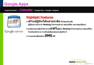 Google Apps
Corporate Email | |   Calendar | Google Docs | Google+ Hangout

                            Highlight Features
                            • สร้ำงปฏิทินได้หลำยระดับ ทั้งของส่วนตัว
                              ปฏิทินกำรทำำงำน Meeting กิจกรรมต่ำงๆ ของบริษัท และกลุ่มเพื่อนๆ

                            • องค์กรและผูสนใจสำมำรถ
                                         ้            แชร์ปฏิทิน Meeting กิจกรรมต่ำงๆ ของบริษท
                                                                                             ั
                              ร่วมกับพนักงำน รวมถึงผูเยี่ยมชมและผูบริหำร
                                                     ้            ้

                            • ระบบแจ้งเตือนด้วย   SMS ฟรี




                                                                           © 2011 Pantavanij Co., Ltd. All Rights Reserved
 
