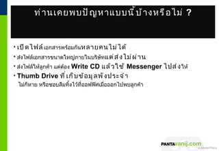 ท่ า นเคยพบปั ญ หาแบบนี ้ บ ้ า งหรื อ ไม่ ?


• เปิ ด ไฟล์ เอกสารพร้อมกันหลายคนไม่ ไ ด้
• ส่งไฟล์เอกสารขนาดใหญ่ภายในบริษัทแต่ ส ่ ง ไม่ ผ ่ า น
• ส่งไฟล์ให้ลูกค้า แต่ต้อง Write CD แล้ ว ใช้ Messenger ไปส่ ง ให้
• Thumb Drive ที ่ เ ก็ บ ข้ อ มู ล พั ง ประจำ า
  ไม่ก็หาย หรือชอบลืมทิ้งไว้ที่ออฟฟิศเมื่อออกไปพบลูกค้า




                                                          © 2011 Pantavanij Co., Ltd. All Rights Reserved
 