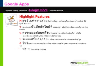 Google Apps
Corporate Email | | Calendar |    Google Docs | Google+ Hangout

                  Highlight Features
                  H แชร์ ห รื อ ทำ า งานร่ ว ม กั น กั บ เพื ่ อ นๆ พนั ก งานในกลุ ่ ม แบบเรี ย ลไทม์ ได้
                  ทุ ก ที ่ ทุ ก เวลา

                  า     เอกสารถู ก      บั น ทึ ก อั ต โนมั ต ิ ตลอดเวลา ขจั ด ปั ญ หาข้ อ มู ล หายไประหว่ า ง
                  ทำ า งาน

                  น ตรวจสอบย้ อ นหลั ง ได้ ว ่ า เอกสารถู ก ปรั บ ปรุ ง โดยใคร เมื ่ อ ใด
                         และเลื อ กเอกสารที ่ ถ ู ก ต้ อ งที ่ ส ุ ด มาใช้ ง านต่ อ ไป

                  ป ระบบเสริ ์ ซ อั จ ฉริ ย ะ เพื ่ อ ค้ น หาเอกสารได้ อ ย่ า งรวดเร็ ว ที ่ ส ุ ด
                  ด โชว์ เอกสารเฉพาะภายในองค์ ก ร หรื อ กำ า หนดให้ บ ุ ค คลภายนอกเข้ า มาใช้ ง าน
                  ได้

                  ้     ฟรี !!! ไม่ ม ี ค ่ า ใช้ จ ่ า ยใดๆ




                                                                                         © 2011 Pantavanij Co., Ltd. All Rights Reserved
 