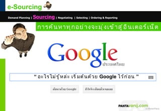 e-Sourcing
Demand Planning |   Sourcing | Negotiating | Selecting | Ordering & Reporting

                      การค้ น หาทุ ก อย่ า งจะมุ ่ ง เข้ า สู ่ อ ิ น เตอร์ เ น็ ต




                    “ อะไรไม่ ร ู ้ ห ล่ ะ เริ ่ ม ต้ น ด้ ว ย Google ไว้ ก ่ อ น ”




                                                                                © 2011 Pantavanij Co., Ltd. All Rights Reserved
 