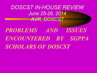 PROBLEMS AND ISSUES
ENCOUNTERED BY SGPPA
SCHOLARS OF DOSCST
DOSCST IN-HOUSE REVIEW
June 25-26, 2014
AVR, DOSCST
 
