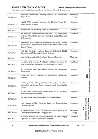POWER ELECTRONICS AND DRIVES Email: power@pantechmail.com
[ Simulink, Machine Design, State Flow, Hardware - Open & Closed Loop]
| www.pantechsolutions.net|www.pantechproed.com 24 | P a g e
©2016 Pantech ProEd Private Limited
PSPOW816
High-Gain Single-Stage Boosting Inverter for Photovoltaic
Applications
Renewable
Energy
PSPOW817
Hybrid PWM-Resonant Converter for Electric Vehicle On-
Board Battery Chargers
Converter
PSPOW818 Bidirectional Soft-Switching Series AC-Link Inverter Inverter
PSPOW819
An Adaptive Voltage-Sensor-Based MPPT for Photovoltaic
Systems With SEPIC Converter Including Steady-State and
Drift Analysis
Converter
PSPOW820
Interleaved SEPIC Power Factor Pre-Regulator Using Coupled
Inductors in Discontinuous Conduction Mode with Wide
Output Voltage
Converter
PSPOW821
High-Gain Resonant Switched-Capacitor Cell-Based DC/DC
Converter for Offshore Wind Energy Systems
Converter
PSPOW822
New Five-Level Active Neutral-Point-Clamped Converter Multi level
2016
Boostconverter,MMC,Resonantconverter
PSPOW823
Modelling and analysis of modular multilevel converter for
solar photovoltaic applications to improve power quality
Multilevel
PSPOW824
An Interleaved High-Power Flyback Inverter for Photovoltaic
Applications
Inverter
PSPOW825
Three-Port DC–DC Converter for Stand-Alone Photovoltaic
Systems
Converter
PSPOW826
Full Range Soft-Switching Isolated Buck Boost Converters With
Integrated Interleaved Boost Converter and Phase-Shifted
Control
Converter
PSPOW827
A High Gain Input-Parallel Output-Series DC/DC Converter
with Dual Coupled-Inductors
Converter
PSPOW828
H6 Transformer less Full-Bridge PV Grid-Tied Inverters Inverter
2016
Bidirectionalconverter,Multi-
levelinverter,Inverter,Zeta
Inverter
PSPOW829
High Step-up DC-DC Converter Based on Three-Winding
Coupled Inductor
Converter
PSPOW830
A Comprehensive Survey On Multi-Port Bidirectional Dc-Dc
Converters For Renewable Energy Systems
Renewable
Energy
PSPOW831
A General Method for Analyzing Resonant and Soft-Charging
Operation of Switched-Capacitor Converters
Converter
 