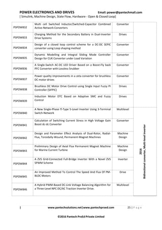 POWER ELECTRONICS AND DRIVES Email: power@pantechmail.com
[ Simulink, Machine Design, State Flow, Hardware - Open & Closed Loop]
| www.pantechsolutions.net|www.pantechproed.com 25 | P a g e
©2016 Pantech ProEd Private Limited
PSPOW832
Multi cell Switched Inductor/Switched-Capacitor Combined
Active-Network Converters
Converter
PSPOW833
Charging Method for the Secondary Battery in Dual-Inverter
Drive Systems
Drives
PSPOW834
Design of a closed loop control scheme for a DC-DC SEPIC
converter using Loop shaping method
Converter
PSPOW835
Dynamic Modelling and Integral Sliding Mode Controller
Design for CUK Converter under Load Variation
Converter
PSPOW836
A Single-Switch AC-DC LED Driver Based on a Boost-Fly back
PFC Converter with Lossless Snubber
Converter
PSPOW837
Power quality improvements in a zeta converter for brushless
DC motor drives
Converter
PSPOW838
Brushless DC Motor Drive Control using Single Input Fuzzy PI
Controller (SIFPIC)
Drives
PSPOW839
Induction Motor DTC Based on Adaptive SMC and Fuzzy
Control
Drives
PSPOW840
A New Single-Phase Π-Type 5-Level Inverter Using 3-Terminal
Switch-Network
Multilevel
2016
Bidirectionalconverter,Multi-levelinverter
PSPOW841
Calculation of Switching Current Stress in High Voltage Gain
Boost dc-dc Converter
Converter
PSPOW842
Design and Parameter Effect Analysis of Dual-Rotor, Radial-
Flux, Toroidally-Wound, Permanent-Magnet Machines
Machine
Design
PSPOW843
Preliminary Design of Axial Flux Permanent Magnet Machine
for Marine Current Turbine
Machine
Design
PSPOW844
A ZVS Grid-Connected Full-Bridge Inverter With a Novel ZVS
SPWM Scheme
Inverter
PSPOW845
An Improved Method To Control The Speed And Flux Of PM-
BLDC Motors
Drive
PSPOW846
A Hybrid PWM-Based DC-Link Voltage Balancing Algorithm for
a Three-Level NPC DC/AC Traction Inverter Drive.
Multilevel
 