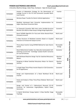 POWER ELECTRONICS AND DRIVES Email: power@pantechmail.com
[ Simulink, Machine Design, State Flow, Hardware - Open & Closed Loop]
| www.pantechsolutions.net|www.pantechproed.com 26 | P a g e
©2016 Pantech ProEd Private Limited
PSPOW847
Analysis of Modulation Strategy for the Minimization of
Leakage Current in the PV Grid Connected Cascaded Multi-
Level Inverter
Inverter
PSPOW848
Wireless Power Transfer for Electric Vehicle Applications Wireless
PSPOW849
Modified Interleaved Buck Converter Implementation for
Higher Step-Down Conversion Ratio
Converter
2016
Buckconverter,Boostconverter,StateFlow,MachineDesign
PSPOW850
LLC Resonant Converter With Semi active Variable-Structure
Rectifier (SA-VSR) for Wide Output Voltage Range Application
Converter
PSPOW851
Novel SVPWM Algorithm for Five-Level Active Neutral-Point-
Clamped Converter
Multi Level
PSPOW852
A New Structure of Multilevel Inverters Based on Coupled
Inductors to Increase the Output Current
Multi Level
PSPOW853
Three phase Inverter Using SVPWM Method for Solar Electric
Vehicle
Renewable
Energy
PSPOW854
Novel Bidirectional Snubber less Naturally Commutated Soft-
Switching Current-Fed Full-Bridge Isolated DC/DC Converter
for Fuel Cell Vehicles
Converter
PSPOW855
MATLAB Based Machine Design Tool for Switched Reluctance
Motors
Machine
Design
PSPOW856
Designing In-Wheel Switched Reluctance Motor For Electric
Vehicles
Machine
Design
PSPOW857
A Single-Stage Three-Phase Inverter Based on CUK Converters
for PV Applications
Converter
PSPOW858
Design and Implementation of a Novel Multilevel DC-AC
Inverter
Multi Level
PSPOW859
Study and Analysis of New Three-Phase Modular Multi-Level
Inverter
Multi Level
PSPOW860
Design and Control of a Bidirectional Resonant DC–DC
Converter for Automotive Engine/Battery Hybrid Power
Generators
Converter
PSPOW861
A Hybrid Wind-Solar Energy System: A New Rectifier Stage
Topology
Renewable
Energy
 