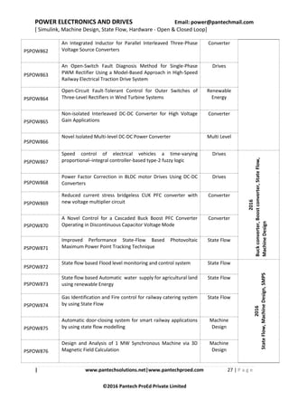POWER ELECTRONICS AND DRIVES Email: power@pantechmail.com
[ Simulink, Machine Design, State Flow, Hardware - Open & Closed Loop]
| www.pantechsolutions.net|www.pantechproed.com 27 | P a g e
©2016 Pantech ProEd Private Limited
PSPOW862
An Integrated Inductor for Parallel Interleaved Three-Phase
Voltage Source Converters
Converter
PSPOW863
An Open-Switch Fault Diagnosis Method for Single-Phase
PWM Rectifier Using a Model-Based Approach in High-Speed
Railway Electrical Traction Drive System
Drives
PSPOW864
Open-Circuit Fault-Tolerant Control for Outer Switches of
Three-Level Rectifiers in Wind Turbine Systems
Renewable
Energy
PSPOW865
Non-isolated Interleaved DC-DC Converter for High Voltage
Gain Applications
Converter
PSPOW866
Novel Isolated Multi-level DC-DC Power Converter Multi Level
PSPOW867
Speed control of electrical vehicles a time-varying
proportional–integral controller-based type-2 fuzzy logic
Drives
2016
Buckconverter,Boostconverter,StateFlow,
MachineDesign
PSPOW868
Power Factor Correction in BLDC motor Drives Using DC-DC
Converters
Drives
PSPOW869
Reduced current stress bridgeless CUK PFC converter with
new voltage multiplier circuit
Converter
PSPOW870
A Novel Control for a Cascaded Buck Boost PFC Converter
Operating in Discontinuous Capacitor Voltage Mode
Converter
PSPOW871
Improved Performance State-Flow Based Photovoltaic
Maximum Power Point Tracking Technique
State Flow
PSPOW872
State flow based Flood level monitoring and control system State Flow
2016
StateFlow,MachineDesign,SMPS
PSPOW873
State flow based Automatic water supply for agricultural land
using renewable Energy
State Flow
PSPOW874
Gas Identification and Fire control for railway catering system
by using State Flow
State Flow
PSPOW875
Automatic door-closing system for smart railway applications
by using state flow modelling
Machine
Design
PSPOW876
Design and Analysis of 1 MW Synchronous Machine via 3D
Magnetic Field Calculation
Machine
Design
 
